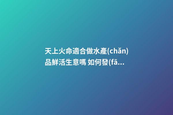 天上火命適合做水產(chǎn)品鮮活生意嗎 如何發(fā)財(cái)